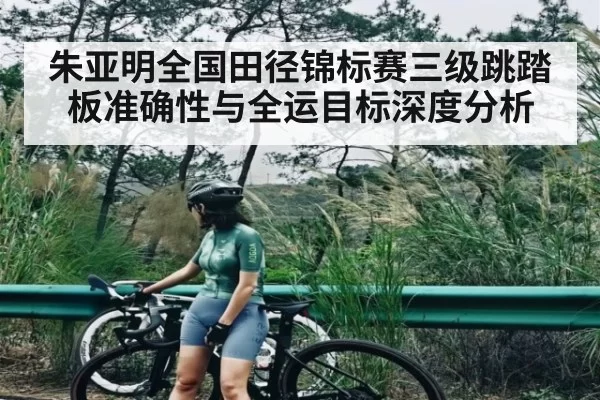 朱亚明全国田径锦标赛三级跳踏板准确性与全运目标深度分析